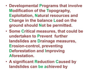 • Developmental Programs that involve
Modification of the Topography,
Exploitation, Natural resources and
Change in the balance Load on the
ground should Not be permitted.
• Some Critical measures, that could be
undertaken to Prevent further
landslides are Drainage measures,
Erosion-control, preventing
Deforestation and Improving
Aforestation.
• A significant Reduction Caused by
landslides can be achieved by
 