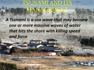 TSUNAMI AND ITS
MANAGEMENT
A Tsunami is a sea wave that may become
one or more massive waves of water
that hits the shore with killing speed
and force
 