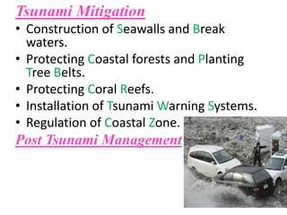 Tsunami Mitigation
• Construction of Seawalls and Break
waters.
• Protecting Coastal forests and Planting
Tree Belts.
• Protecting Coral Reefs.
• Installation of Tsunami Warning Systems.
• Regulation of Coastal Zone.
Post Tsunami Management
 