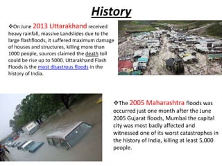 History
On June 2013 Uttarakhand received
heavy rainfall, massive Landslides due to the
large flashfloods, it suffered maximum damage
of houses and structures, killing more than
1000 people, sources claimed the death toll
could be rise up to 5000. Uttarakhand Flash
Floods is the most disastrous floods in the
history of India.
The 2005 Maharashtra floods was
occurred just one month after the June
2005 Gujarat floods, Mumbai the capital
city was most badly affected and
witnessed one of its worst catastrophes in
the history of India, killing at least 5,000
people.
 