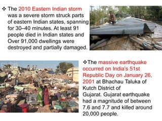  The 2010 Eastern Indian storm
was a severe storm struck parts
of eastern Indian states, spanning
for 30–40 minutes. At least 91
people died in Indian states and
Over 91,000 dwellings were
destroyed and partially damaged.
The massive earthquake
occurred on India’s 51st
Republic Day on January 26,
2001 at Bhachau Taluka of
Kutch District of
Gujarat. Gujarat earthquake
had a magnitude of between
7.6 and 7.7 and killed around
20,000 people.
 