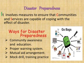 Disaster Preparedness
It involves measures to ensure that Communities
and Services are capable of coping with the
effect of disaster.
Ways for Disaster
Preparedness
 Community awareness
and education.
 Proper warning system.
 Mutual aid arrangement.
 Mock drill, training practice.
 