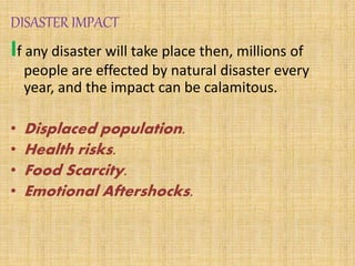 DISASTER IMPACT
If any disaster will take place then, millions of
people are effected by natural disaster every
year, and the impact can be calamitous.
• Displaced population.
• Health risks.
• Food Scarcity.
• Emotional Aftershocks.
 