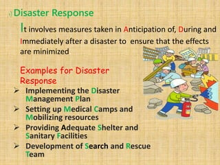 1) Disaster Response
It involves measures taken in Anticipation of, During and
Immediately after a disaster to ensure that the effects
are minimized.
Examples for Disaster
Response
 Implementing the Disaster
Management Plan
 Setting up Medical Camps and
Mobilizing resources
 Providing Adequate Shelter and
Sanitary Facilities
 Development of Search and Rescue
Team
 