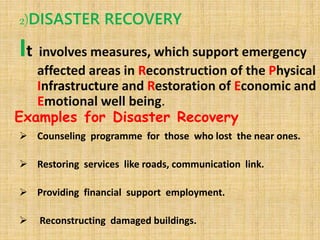 2)DISASTER RECOVERY
It involves measures, which support emergency
affected areas in Reconstruction of the Physical
Infrastructure and Restoration of Economic and
Emotional well being.
 Counseling programme for those who lost the near ones.
 Restoring services like roads, communication link.
 Providing financial support employment.
 Reconstructing damaged buildings.
Examples for Disaster Recovery
 