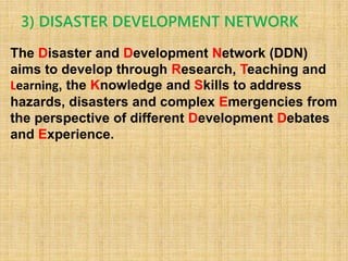3) DISASTER DEVELOPMENT NETWORK
The Disaster and Development Network (DDN)
aims to develop through Research, Teaching and
Learning, the Knowledge and Skills to address
hazards, disasters and complex Emergencies from
the perspective of different Development Debates
and Experience.
 