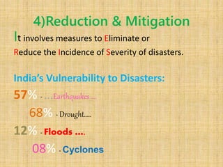 4)Reduction & Mitigation
It involves measures to Eliminate or
Reduce the Incidence of Severity of disasters.
India’s Vulnerability to Disasters:
57% - …Earthquakes ….
68% - Drought.….
12% - Floods ….
08% - Cyclones
 