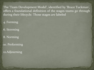 The 'Team Development Model', identified by ‘Bruce Tuckman’, offers a foundational definition of the stages teams go through during their lifecycle. Those stages are labeled  Forming Storming Norming  Performing Adjourning 