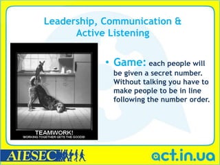 Leadership, Communication &
      Active Listening


            • Game: each people will
             be given a secret number.
             Without talking you have to
             make people to be in line
             following the number order.
 