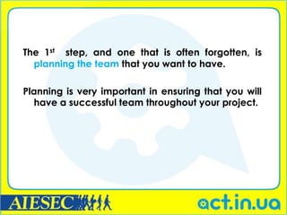 The 1st step, and one that is often forgotten, is
  planning the team that you want to have.

Planning is very important in ensuring that you will
  have a successful team throughout your project.
 
