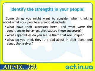 Identify the strengths in your people!

  Some things you might want to consider when thinking
about what your people are good at include:
 • What have their successes been, and what were the
   conditions or behaviors that caused those successes?
 • What capabilities do you see in them that are unique?
 • What do you think they’re proud about in their lives, and
   about themselves?
 