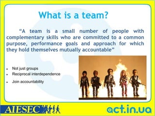 What is a team?
     ―A team is a small number of people with
complementary skills who are committed to a common
purpose, performance goals and approach for which
they hold themselves mutually accountable‖


   Not just groups
   Reciprocal interdependence
   Join accountability
 