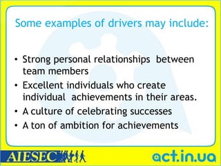 Some examples of drivers may include:


• Strong personal relationships between
  team members
• Excellent individuals who create
  individual achievements in their areas.
• A culture of celebrating successes
• A ton of ambition for achievements
 