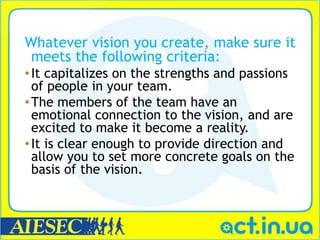 Whatever vision you create, make sure it
 meets the following criteria:
• It capitalizes on the strengths and passions
  of people in your team.
• The members of the team have an
  emotional connection to the vision, and are
  excited to make it become a reality.
• It is clear enough to provide direction and
  allow you to set more concrete goals on the
  basis of the vision.
 