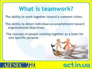 What is teamwork?
The ability to work together toward a common vision.

The ability to direct individual accomplishment toward
 organizational objectives.

The concept of people working together as a team for
 one specific purpose.
 