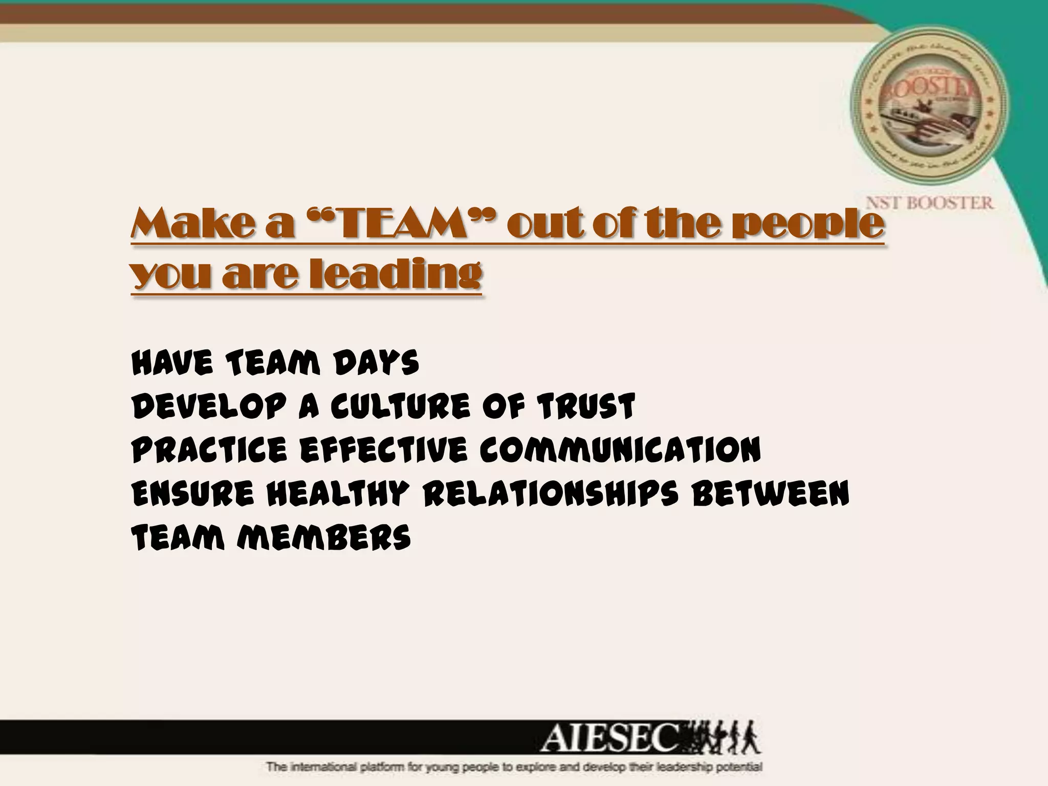 Make a “TEAM” out of the people
you are leading

Have Team Days
Develop a culture of trust
Practice effective communication
Ensure healthy relationships between
team members
 