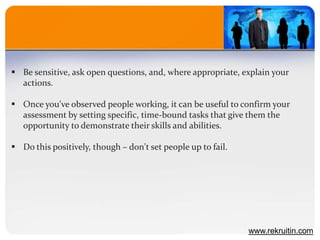  Be sensitive, ask open questions, and, where appropriate, explain your
actions.
 Once you've observed people working, it can be useful to confirm your
assessment by setting specific, time-bound tasks that give them the
opportunity to demonstrate their skills and abilities.
 Do this positively, though – don't set people up to fail.
www.rekruitin.com
 