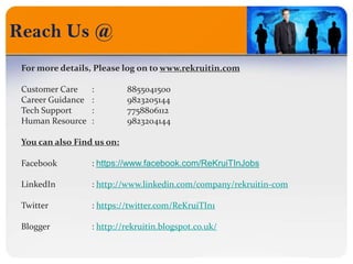 Reach Us @
For more details, Please log on to www.rekruitin.com
Customer Care : 8855041500
Career Guidance : 9823205144
Tech Support : 7758806112
Human Resource : 9823204144
You can also Find us on:
Facebook : https://www.facebook.com/ReKruiTInJobs
LinkedIn : http://www.linkedin.com/company/rekruitin-com
Twitter : https://twitter.com/ReKruiTIn1
Blogger : http://rekruitin.blogspot.co.uk/
 