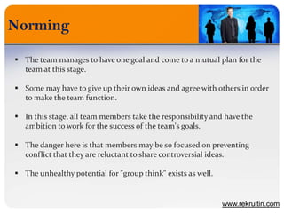 Norming
www.rekruitin.com
 The team manages to have one goal and come to a mutual plan for the
team at this stage.
 Some may have to give up their own ideas and agree with others in order
to make the team function.
 In this stage, all team members take the responsibility and have the
ambition to work for the success of the team's goals.
 The danger here is that members may be so focused on preventing
conflict that they are reluctant to share controversial ideas.
 The unhealthy potential for "group think" exists as well.
 