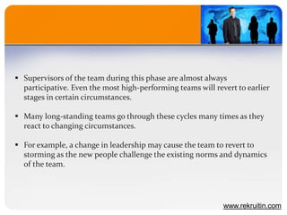  Supervisors of the team during this phase are almost always
participative. Even the most high-performing teams will revert to earlier
stages in certain circumstances.
 Many long-standing teams go through these cycles many times as they
react to changing circumstances.
 For example, a change in leadership may cause the team to revert to
storming as the new people challenge the existing norms and dynamics
of the team.
www.rekruitin.com
 