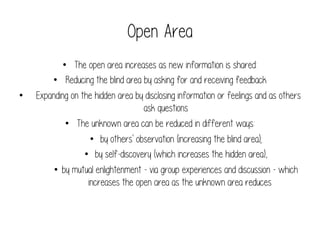 Open Area
• 

•  The open area increases as new information is shared:
•  Reducing the blind area by asking for and receiving feedback
Expanding on the hidden area by disclosing information or feelings and as others
ask questions
•  The unknown area can be reduced in different ways:
•  by others' observation (increasing the blind area);
•  by self-discovery (which increases the hidden area),
•  by mutual enlightenment - via group experiences and discussion - which
increases the open area as the unknown area reduces

 