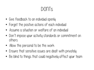 DONTs
• 
• 
• 
• 

Give feedback to an individual openly
Forget the positive actions of each individual
Assume a situation or welfare of an individual
Don’t impose your activity standards or commitment on
others
•  Allow the personal to be the work
•  Ensure that sensitive issues are dealt with privately
•  Be blind to things that could negatively affect your team

 