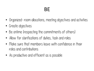 BE	
  
• 
• 
• 
• 
• 

Organized- room allocations, meeting objectives and activities
Create objectives
Be ontime (respecting the commitments of others)
Allow for clarifications of duties, task and roles
Make sure that members leave with confidence in their
roles and contributions
•  As productive and efficient as is possible

 