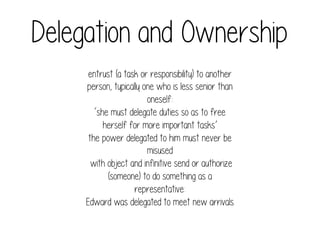 Delegation and Ownership
entrust (a task or responsibility) to another
person, typically one who is less senior than
oneself:
‘she must delegate duties so as to free
herself for more important tasks’
the power delegated to him must never be
misused
with object and infinitive send or authorize
(someone) to do something as a
representative:
Edward was delegated to meet new arrivals

 