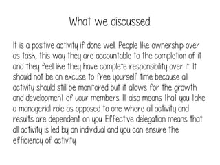 What we discussed.
It is a positive activity if done well. People like ownership over
as task, this way they are accountable to the completion of it
and they feel like they have complete responsibility over it. It
should not be an excuse to free yourself time because all
activity should still be monitored but it allows for the growth
and development of your members. It also means that you take
a managerial role as opposed to one where all activity and
results are dependent on you. Effective delegation means that
all activity is led by an individual and you can ensure the
efficiency of activity.

 