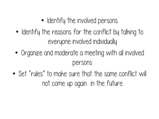 •  Identify the involved persons
•  Identify the reasons for the conflict by talking to
everyone involved individually
•  Organize and moderate a meeting with all involved
persons
•  Set “rules” to make sure that the same conflict will
not come up again in the future

 