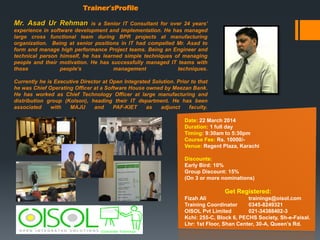 Trainer’sProfile

Mr. Asad Ur Rehman

is a Senior IT Consultant for over 24 years’
experience in software development and implementation. He has managed
large cross functional team during BPR projects at manufacturing
organization. Being at senior positions in IT had compelled Mr. Asad to
form and manage high performance Project teams. Being an Engineer and
technical person himself, he has learned simple techniques of managing
people and their motivation. He has successfully managed IT teams with
those
people’s
management
techniques.
Currently he is Executive Director at Open Integrated Solution. Prior to that
he was Chief Operating Officer at a Software House owned by Meezan Bank.
He has worked as Chief Technology Officer at large manufacturing and
distribution group (Kolson), heading their IT department. He has been
associated
with
MAJU
and
PAF-KIET
as
adjunct
faculty.
Date: 22 March 2014
Duration: 1 full day
Timing: 9:30am to 5:30pm
Course Fee: Rs. 10000/Venue: Regent Plaza, Karachi
Discounts:
Early Bird: 10%
Group Discount: 15%
(On 3 or more nominations)

Get Registered:
Fizah Ali
trainings@oisol.com
Training Coordinator
0345-8249321
OISOL Pvt Limited
021-34388402-3
Kchi: 255-C, Block 6, PECHS Society, Sh-e-Faisal.
Lhr: 1st Floor, Shan Center, 30-A, Queen’s Rd.

 