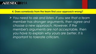 4. Does somebody from the team find your approach wrong?
 You need to ask and listen. If you see that a team
member has stronger arguments, then agree and
choose a new approach. However, if the
member's arguments are not acceptable, then
you have to explain why yours are better. It is
important to tolerate criticism.
 
