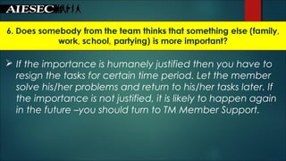  If the importance is humanely justified then you have to
resign the tasks for certain time period. Let the member
solve his/her problems and return to his/her tasks later. If
the importance is not justified, it is likely to happen again
in the future –you should turn to TM Member Support.
 