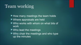 Team working
How many meetings the team holds
Where appraisals are held
Who works with whom on what bits of
work
Who lead the meetings
Who chair the meetings and who type
up the minutes
 