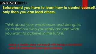Beforehand you have to learn how to control yourself,
only then you can lead others.
Think about your weaknesses and strengths,
try to find out who you really are and what
you want to achieve in the future.
being a leader does not equal with being a dominator
rather its determined and goal oriented.
 