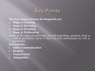The four stages of team development are:
 Stage 1: Forming
 Stage 2: Storming
 Stage 3: Norming
 Stage 4: Performing
Teams at the stage of performing are self-controlling, practical, loyal as
well as productive. Focus is there on both performance as well as
production.
Key Aspects:
 Open Communication
 Respect
 Commitment
 Adaptability
 