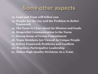 13. Lead and Team will follow you
14. People Are the Joy and the Problem in Better
Teamwork
15. The Team Is Clear About Its Mission and Goals
16. Respectful Communication Is the Norm
17. Strong Sense of Group Commitment
18. Team Members Are Viewed As Unique People
19. Solves Teamwork Problems and Conflicts
20. Practices Participative Leadership
21. Makes High-Quality Decisions As a Team
 