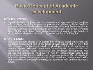 WHY IT MATTERS
 A student’s ability to focus, manage emotions, and stay engaged, plays a large
role in his or her ability to perceive, process, and ultimately learn. Students
who can work collaboratively and communicate effectively are better able to
harness their academic knowledge to perform in now and in the workplace
later. At the same time, these competencies help young people build the
strong relationships that are such a big part of leading a fulfilling life.
WHAT IT TAKES
 The Commission’s charge is to explore how to make social, emotional, and
academic development part of the fabric of every school. But we know that
effective social, emotional, and academic development doesn’t happen on its
own—it requires dedicated commitment from everyone. Just as families and
communities foster social, emotional, and academic development, Our
schools and universities must play a role by incorporating explicit and
intentional instruction and rethinking design and culture. This demands an
education system that recognizes how social, emotional, and academic skills
and competencies are complementary, and addresses each of them with equal
fervor.
 