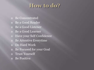  Be Concentrated
 Be a Good Reader
 Be a Good Listener
 Be a Good Learner
 Have your Self Confidence
 Be Attentive Everytime
 Do Hard Work
 Be Focused for your Goal
 Trust Yourself
 Be Positive
 