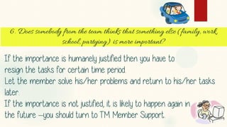 If the importance is humanely justified then you have to 
resign the tasks for certain time period. 
Let the member solve his/her problems and return to his/her tasks 
later. 
If the importance is not justified, it is likely to happen again in 
the future –you should turn to TM Member Support. 
 