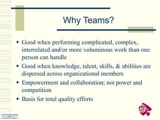  Good when performing complicated, complex,
interrelated and/or more voluminous work than one
person can handle
 Good when knowledge, talent, skills, & abilities are
dispersed across organizational members
 Empowerment and collaboration; not power and
competition
 Basis for total quality efforts
Why Teams?
 