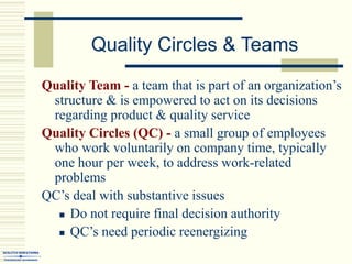 Quality Circles & Teams
Quality Team - a team that is part of an organization’s
structure & is empowered to act on its decisions
regarding product & quality service
Quality Circles (QC) - a small group of employees
who work voluntarily on company time, typically
one hour per week, to address work-related
problems
QC’s deal with substantive issues
 Do not require final decision authority
 QC’s need periodic reenergizing
 