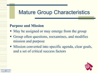 Mature Group Characteristics
Purpose and Mission
 May be assigned or may emerge from the group
 Group often questions, reexamines, and modifies
mission and purpose
 Mission converted into specific agenda, clear goals,
and a set of critical success factors
 