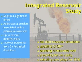 Integrated Reservoir
                               Study
Requires significant
effort
Addresses a problem
associated with a
petroleum reservoir
Up to several
months/years
Involves personnel     full-field reservoir simulation
from 2+ technical      updating STOIIP
disciplines            planning a horizontal well
                       preparing for an equity
                       selecting core plugs for SCAL
 