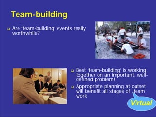 Team-building
Are ‘team-building’ events really
worthwhile?




                            Best ‘team-building’ is working
                            together on an important, well-
                            defined problem!
                            Appropriate planning at outset
                            will benefit all stages of team
                            work
                                                   Virtual
 