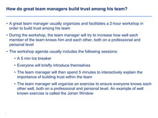 77
How do great team managers build trust among his team?
• A great team manager usually organizes and facilitates a 2-hour workshop in
order to build trust among his team
• During the workshop, the team manager will try to increase how well each
member of the team knows him and each other, both on a professional and
personal level
• The workshop agenda usually includes the following sessions:
• A 5 min Ice breaker
• Everyone will briefly introduce themselves
• The team manager will then spend 5 minutes to interactively explain the
importance of building trust within the team
• The team manager will organize an exercise to ensure everyone knows each
other well, both on a professional and personal level. An example of well
known exercise is called the Johari Window
 