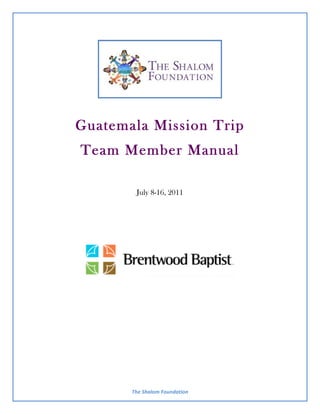 Guatemala Mission Trip
Team Member Manual

         July 8-16, 2011




                                         	
  
       The	
  Shalom	
  Foundation	
  
 