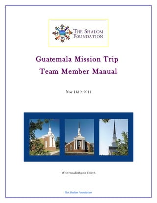 Guatemala Mission Trip
 Team Member Manual

         Nov 11-19, 2011




      West Franklin Baptist Church




        The Shalom Foundation
 