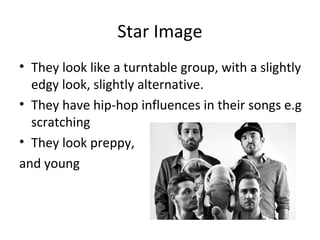 Star Image
• They look like a turntable group, with a slightly
edgy look, slightly alternative.
• They have hip-hop influences in their songs e.g
scratching
• They look preppy,
and young
 