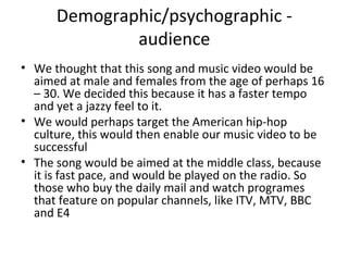 Demographic/psychographic -
audience
• We thought that this song and music video would be
aimed at male and females from the age of perhaps 16
– 30. We decided this because it has a faster tempo
and yet a jazzy feel to it.
• We would perhaps target the American hip-hop
culture, this would then enable our music video to be
successful
• The song would be aimed at the middle class, because
it is fast pace, and would be played on the radio. So
those who buy the daily mail and watch programes
that feature on popular channels, like ITV, MTV, BBC
and E4
 